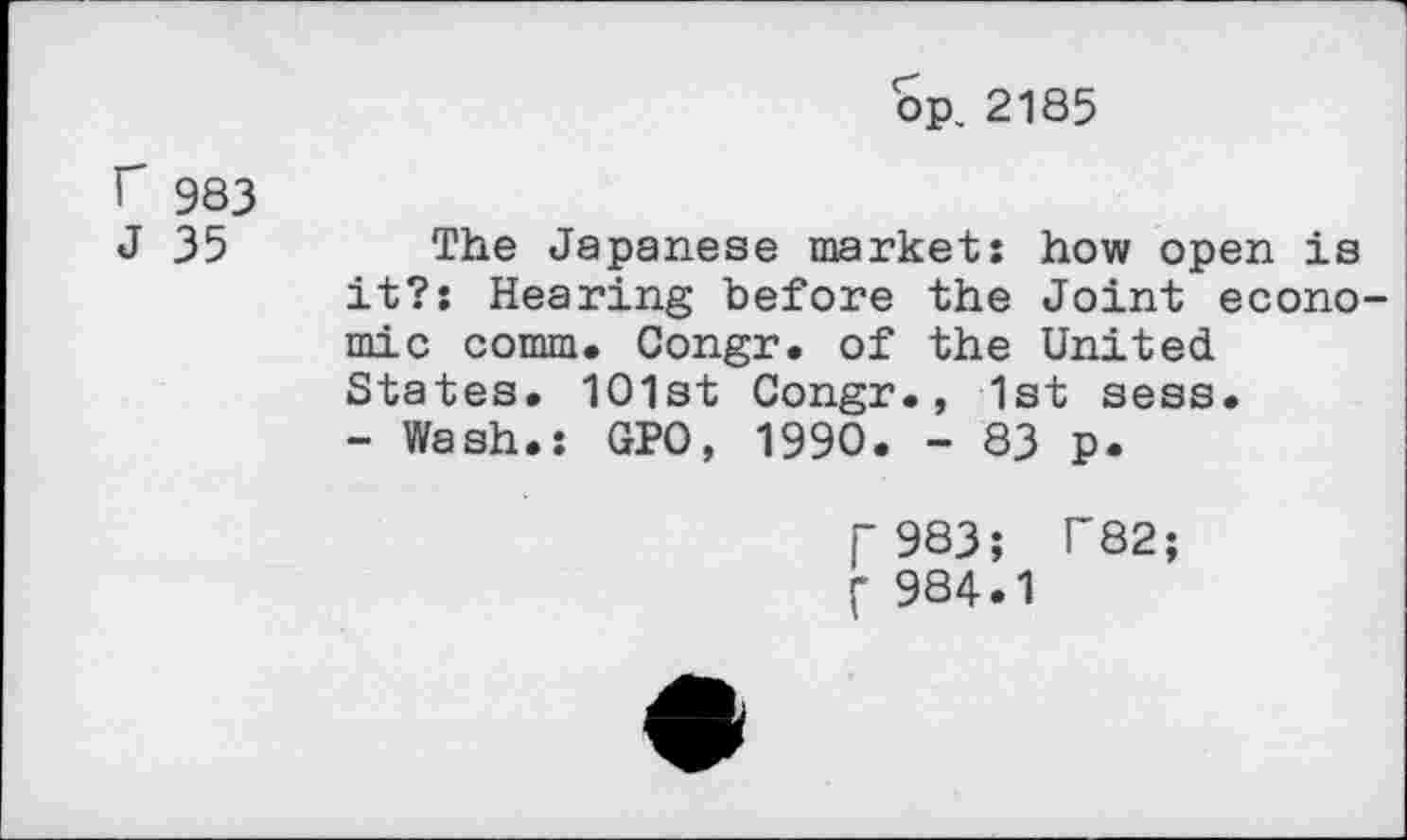 ﻿op, 2185
r 983
J 35 The Japanese market: how open is it?: Hearing before the Joint economic comm. Congr. of the United States. 1O1st Congr., 1st sess.
- Wash.: GPO, 1990. - 83 p.
j- 983; F82; f 984.1